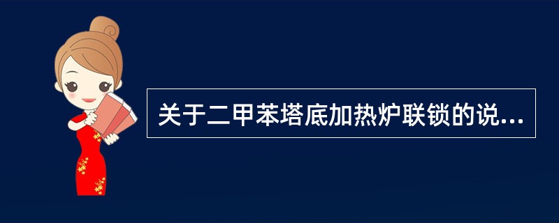 关于二甲苯塔底加热炉联锁的说法正确的是（）。