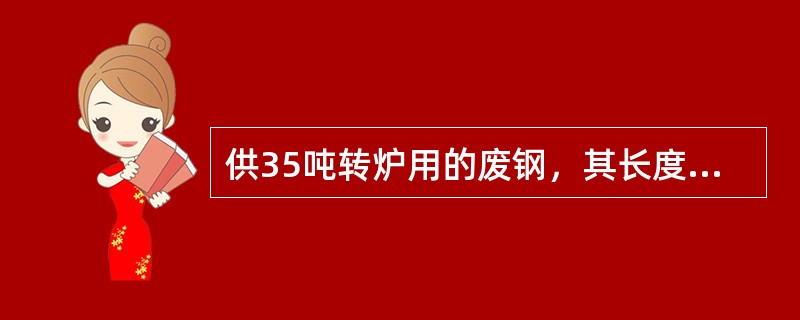 供35吨转炉用的废钢，其长度最大不应超过（）。