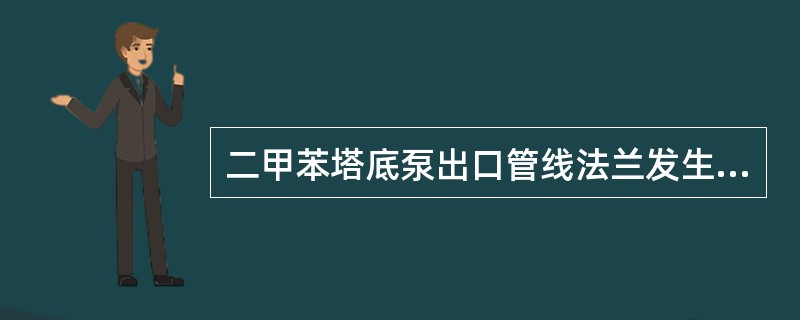 二甲苯塔底泵出口管线法兰发生严重泄漏以后，关闭泵的出口和炉管流量调节阀一次阀的目