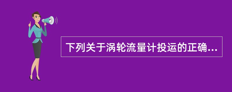 下列关于涡轮流量计投运的正确说法是（）。