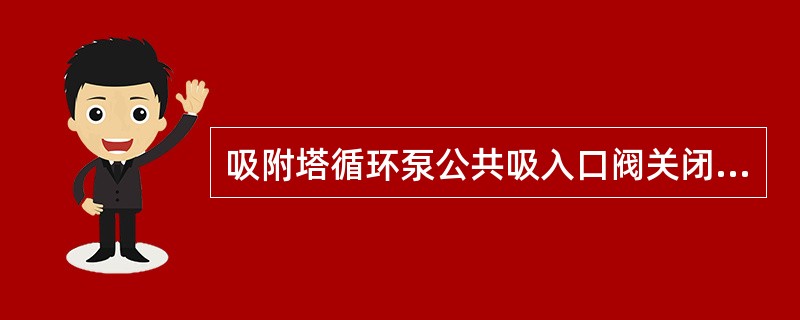 吸附塔循环泵公共吸入口阀关闭前要满足（）条件。