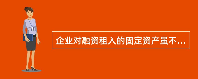 企业对融资租入的固定资产虽不拥有所有权，但能对其进行控制，故应将其作为本企业的固