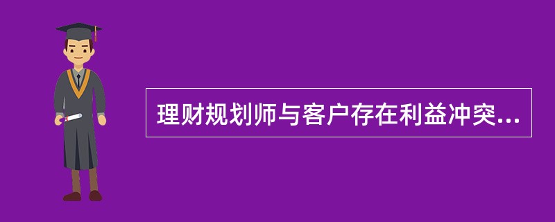 理财规划师与客户存在利益冲突时，不能为客户做理财方案。（）