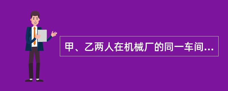 甲、乙两人在机械厂的同一车间工作,某日上班时,甲因疏忽大意,操作不当,致乙右臂伤