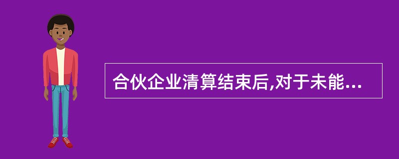 合伙企业清算结束后,对于未能清偿的债务,原合伙人应当继续承担连带责任,但债权人在