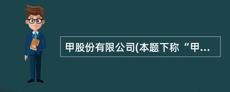 甲股份有限公司(本题下称“甲公司”)为上市公司,20×7年至20×8年发生的相关