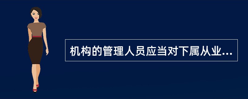 机构的管理人员应当对下属从业人员的工作进行指导、监督和支持,使其保持并不断提高专