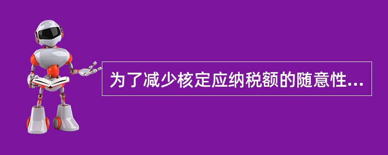 为了减少核定应纳税额的随意性,使核定的税额更接近纳税人实际情况和法定负担水平,税