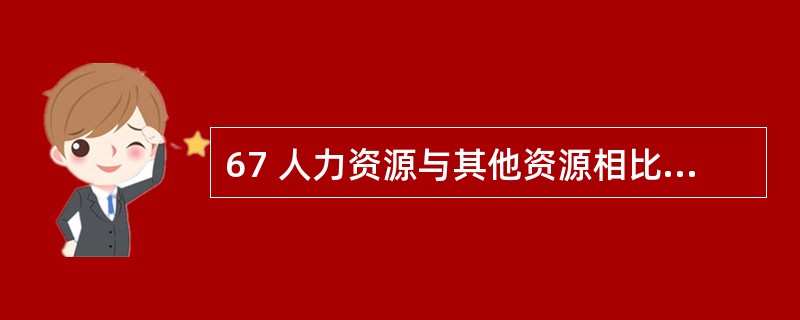 67 人力资源与其他资源相比,有其独特、鲜明的特征,以下属于这种特征的是( )