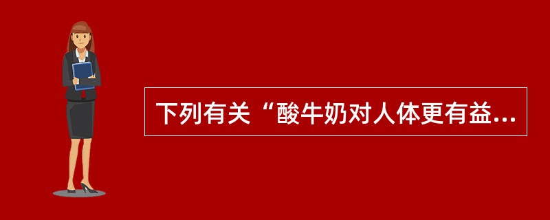 下列有关“酸牛奶对人体更有益”的说法正确的是( )A、能促进消化B、酸牛奶中的蛋