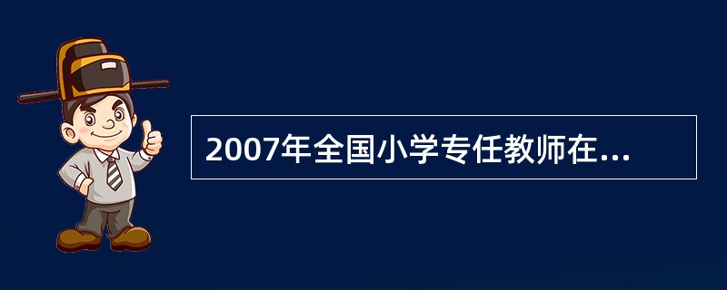 2007年全国小学专任教师在小学教职中所占的比重约为______。