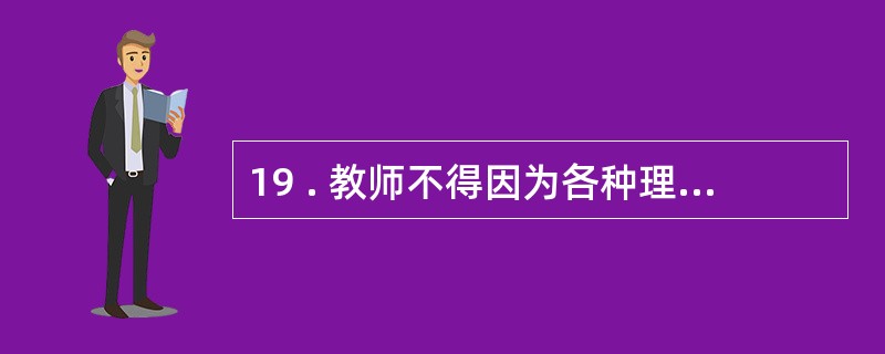 19 . 教师不得因为各种理由随意对学生进行搜查 , 不得对学生关禁闭 。 否则