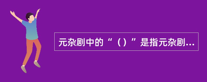 元杂剧中的“（）”是指元杂剧中由正旦或正末一个角色完成全剧歌唱的任务。