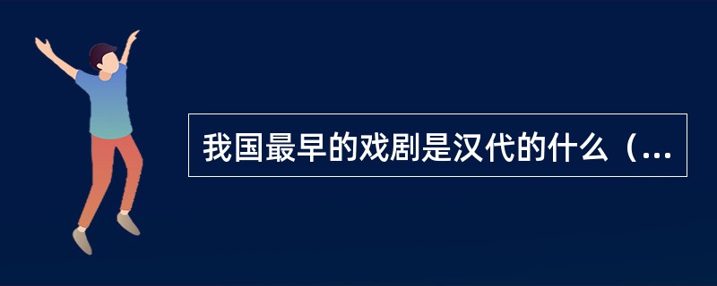 我国最早的戏剧是汉代的什么（）。