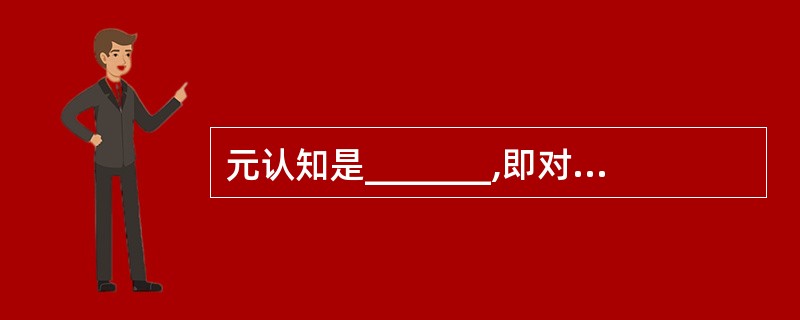 元认知是_______,即对认知过程的知识和观念与对认知行为的调节与控制。 -