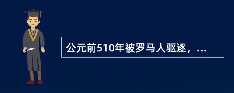 公元前510年被罗马人驱逐，罗马结束“王政”时代进入共和时代的是王政时代的第七王