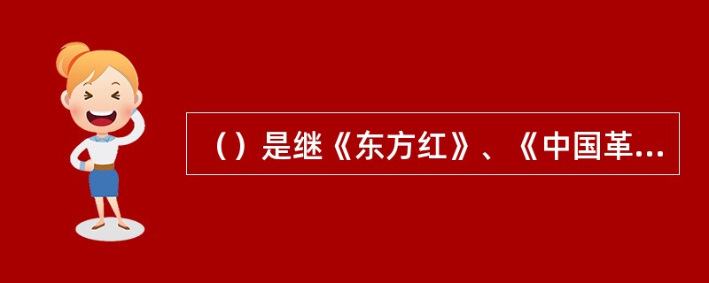 （）是继《东方红》、《中国革命之歌》之后，我国舞台艺术史上第三部具有重大政治、文