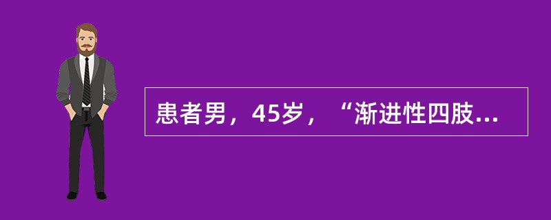 患者男，45岁，“渐进性四肢无力8个月”来诊。8个月前出现右手无力，逐渐出现右上肢肌肉萎缩，并发展至左上肢，近6个月来出现双下肢无力。偶有饮水呛咳，自觉躯体肌肉抽动，无肢体麻木和疼痛。神经系统查体：意