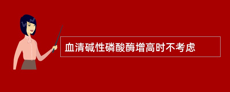 血清碱性磷酸酶增高时不考虑