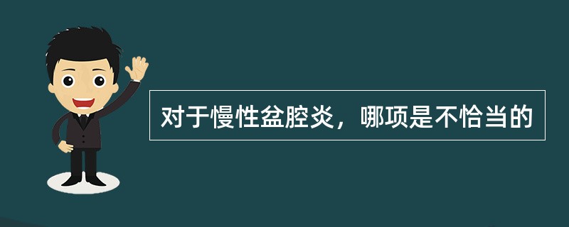 对于慢性盆腔炎，哪项是不恰当的
