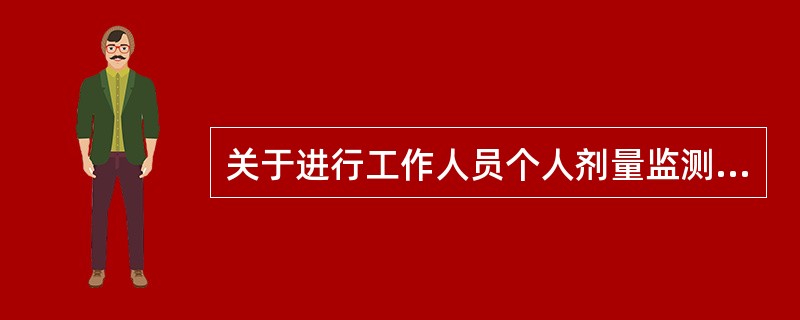 关于进行工作人员个人剂量监测的说法哪种是正确的