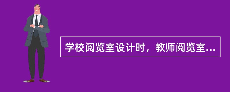 学校阅览室设计时，教师阅览室座位数和小学生阅览室座位数应分别为全校教师总数和全校小学生总数的