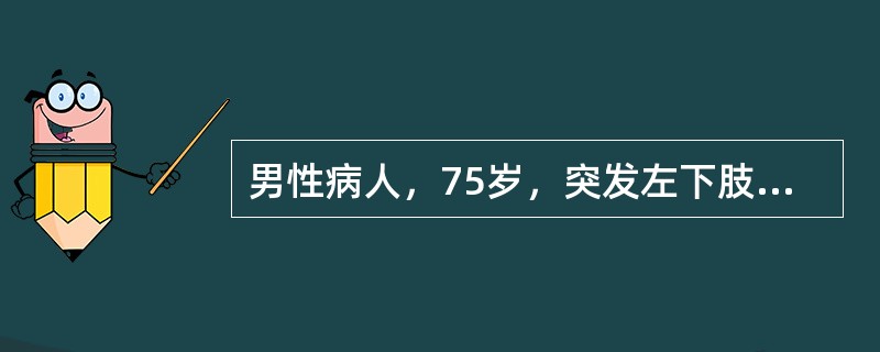 男性病人，75岁，突发左下肢冷、痛、麻木8小时。有心房纤维颤动史。体检：左小腿中下1/3以下皮温明显降低，足部发绀，患肢无肿胀。双侧股动脉搏动可扪及，左侧腘动脉、足背动脉、胫后动脉搏动均消失，右胭动脉