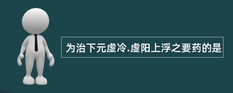 为治下元虚冷.虚阳上浮之要药的是