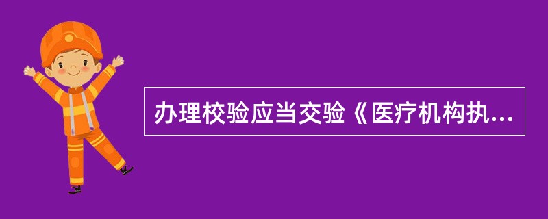 办理校验应当交验《医疗机构执业许可证》，并提交