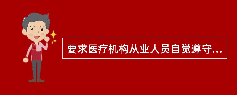 要求医疗机构从业人员自觉遵守国家的法律法规，遵守医疗卫生行业规章和纪律，严格执行所在医疗机构各项制度规定属于