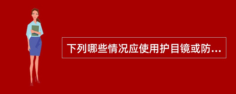 下列哪些情况应使用护目镜或防护面罩：（）