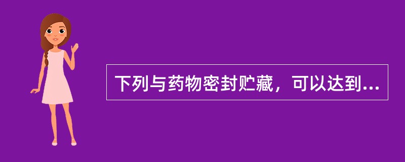 下列与药物密封贮藏，可以达到防蛀防霉的效果的是