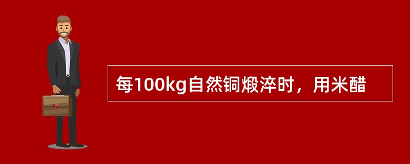 每100kg自然铜煅淬时，用米醋