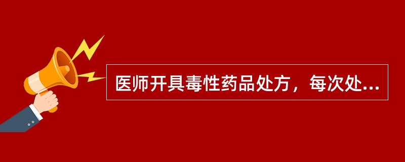 医师开具毒性药品处方，每次处方剂量不得超过