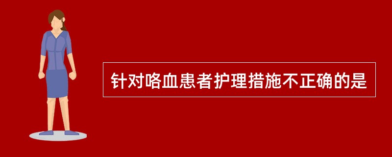 针对咯血患者护理措施不正确的是