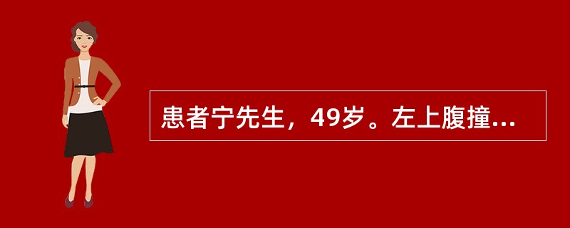 患者宁先生，49岁。左上腹撞伤伴腹痛4小时。入院后曾呕吐1次，为少量胃内容物，无血液。查体：神志清，血压100/76mmHg，脉搏88次/分，上腹部压痛、反跳痛和肌紧张，移动性浊音（-）。腹腔穿刺（-