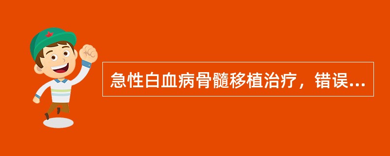 急性白血病骨髓移植治疗，错误的是