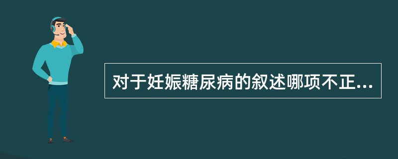 对于妊娠糖尿病的叙述哪项不正确？（　　）