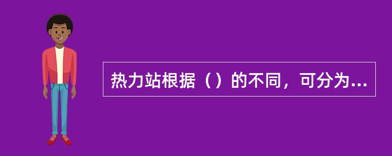 热力站根据（）的不同，可分为工业热力站和民用热力站。