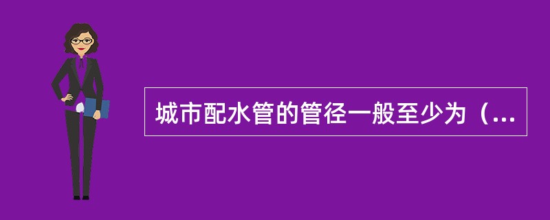 城市配水管的管径一般至少为（），供消防用水的配水管管径为（）。