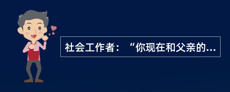 社会工作者：“你现在和父亲的关系如何？”服务对象：“普普通通，我现在有自己的家，