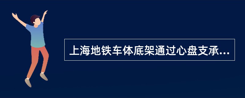 上海地铁车体底架通过心盘支承在转向架上，承受着作用在车体上的各种载荷。