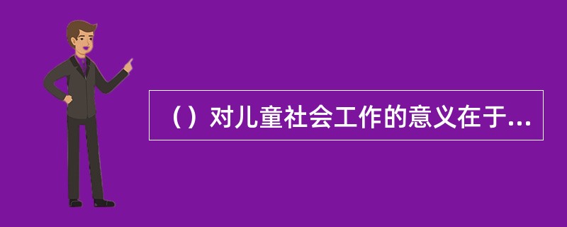 （）对儿童社会工作的意义在于个体早期的经历对个体的成长具有很大的影响，开展儿童社