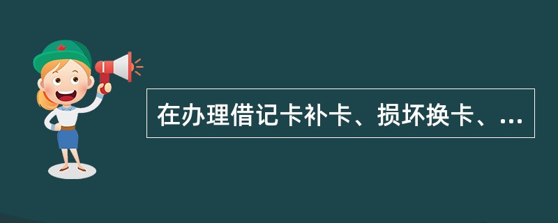 在办理借记卡补卡、损坏换卡、密码重置和重写磁业务时，要填写《特殊业务信息核对表》