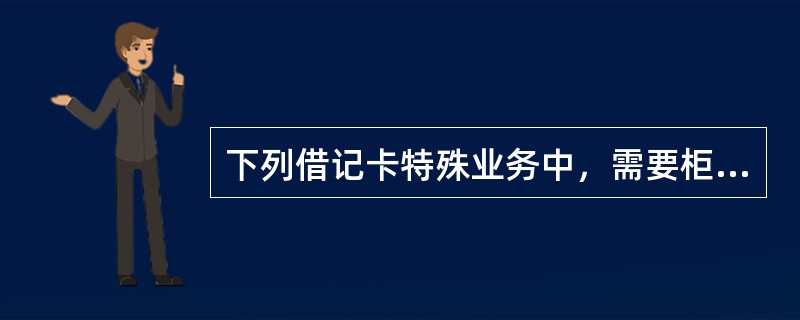 下列借记卡特殊业务中，需要柜员填写《特殊业务信息核对表》的是（）