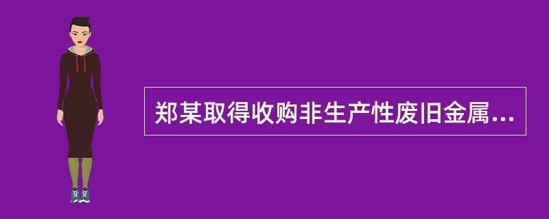 郑某取得收购非生产性废旧金属资质，未取得生产性废旧金属资质。如果郑某擅自收购生产