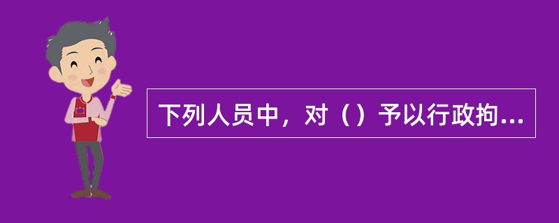 下列人员中，对（）予以行政拘留的，作出处罚决定前应当经该级人民代表大会主席团或者