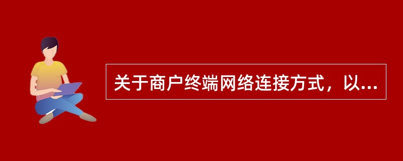 关于商户终端网络连接方式，以下说法不正确的是（）。