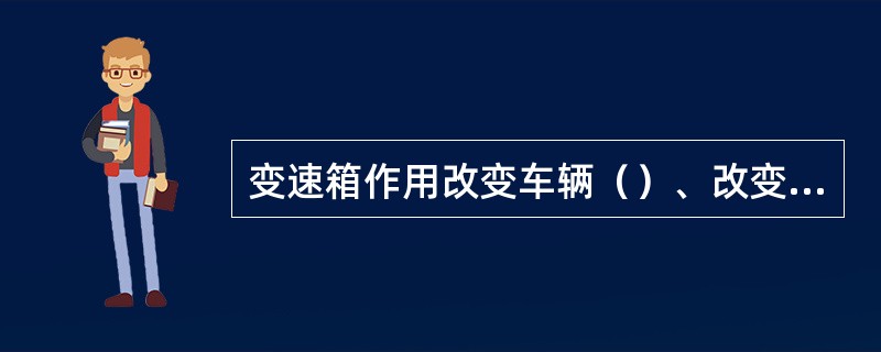 变速箱作用改变车辆（）、改变车辆（）和（）。