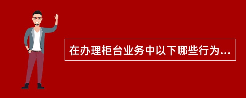 在办理柜台业务中以下哪些行为严禁发生？（）